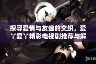 探寻爱情与友谊的交织，爱丫爱丫精彩电视剧推荐与解析