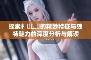 探索扌喿辶畐的精妙特征与独特魅力的深度分析与解读