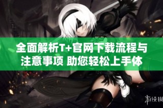全面解析T+官网下载流程与注意事项 助您轻松上手体验