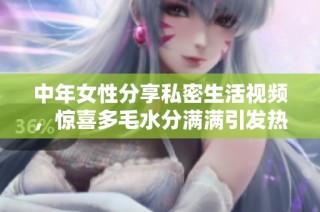 中年女性分享私密生活视频，惊喜多毛水分满满引发热议