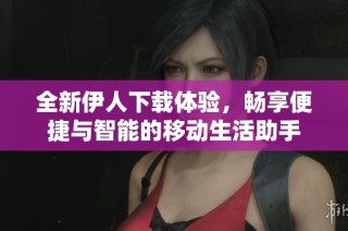 全新伊人下载体验，畅享便捷与智能的移动生活助手