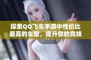 探索QQ飞车手游中性价比最高的车型，提升你的竞技体验！