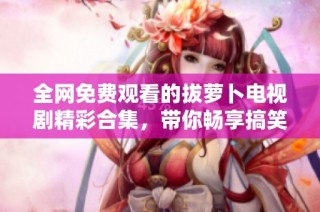 全网免费观看的拔萝卜电视剧精彩合集，带你畅享搞笑与感动的故事