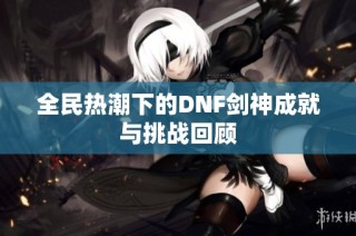 全民热潮下的DNF剑神成就与挑战回顾