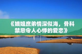 《嫡姐庶弟情深似海，骨科禁忌令人心悸的爱恋》