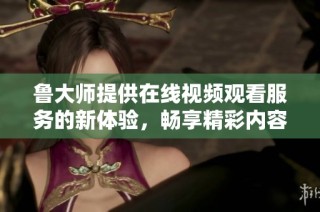 鲁大师提供在线视频观看服务的新体验，畅享精彩内容不容错过