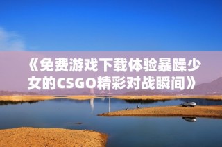 《免费游戏下载体验暴躁少女的CSGO精彩对战瞬间》