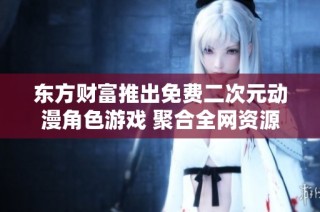东方财富推出免费二次元动漫角色游戏 聚合全网资源畅享无限乐趣