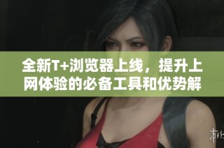 全新T+浏览器上线，提升上网体验的必备工具和优势解析