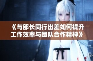 《与部长同行出差如何提升工作效率与团队合作精神》