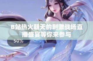 B站热火朝天的刺激战场直播盛宴等你来参与