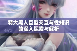 特大黑人巨型交互与性知识的深入探索与解析