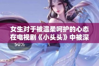 女生对于被温柔呵护的心态在电视剧《小头头》中被深刻揭示