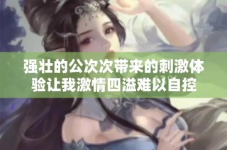 强壮的公次次带来的刺激体验让我激情四溢难以自控