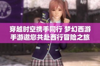 穿越时空携手同行 梦幻西游手游邀您共赴西行冒险之旅