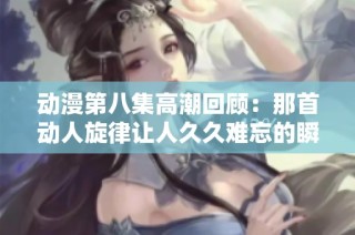 动漫第八集高潮回顾：那首动人旋律让人久久难忘的瞬间