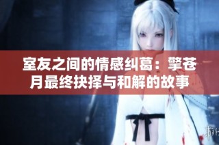 室友之间的情感纠葛：擎苍月最终抉择与和解的故事