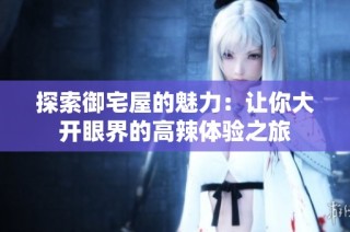 探索御宅屋的魅力：让你大开眼界的高辣体验之旅
