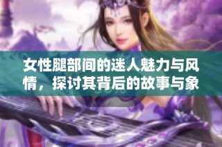 女性腿部间的迷人魅力与风情，探讨其背后的故事与象征意义