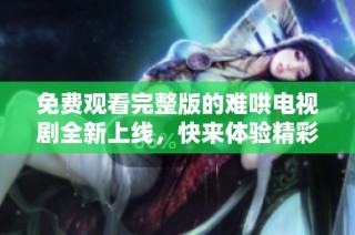 免费观看完整版的难哄电视剧全新上线，快来体验精彩剧情吧