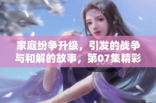 家庭纷争升级，引发的战争与和解的故事，第07集精彩回顾