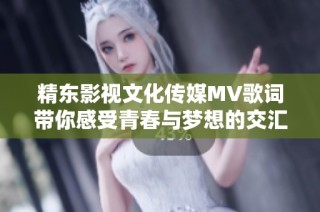 精东影视文化传媒MV歌词带你感受青春与梦想的交汇之旅