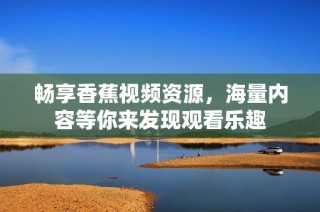 畅享香蕉视频资源，海量内容等你来发现观看乐趣