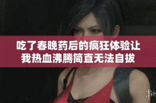 吃了春晚药后的疯狂体验让我热血沸腾简直无法自拔