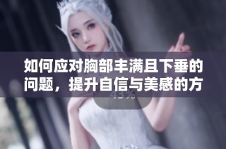 如何应对胸部丰满且下垂的问题，提升自信与美感的方法总结