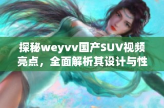 探秘weyvv国产SUV视频亮点，全面解析其设计与性能优势