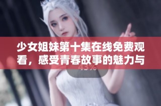 少女姐妹第十集在线免费观看，感受青春故事的魅力与温馨