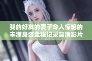 我的好友的妻子令人惊艳的丰满身姿全程记录高清影片