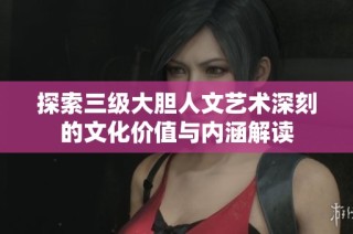 探索三级大胆人文艺术深刻的文化价值与内涵解读
