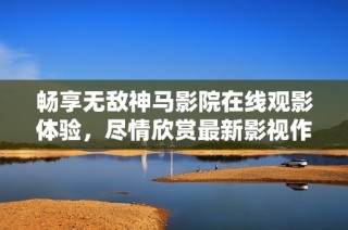 畅享无敌神马影院在线观影体验，尽情欣赏最新影视作品！