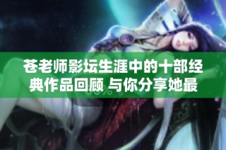 苍老师影坛生涯中的十部经典作品回顾 与你分享她最精彩的电影瞬间