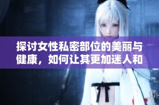 探讨女性私密部位的美丽与健康，如何让其更加迷人和吸引人
