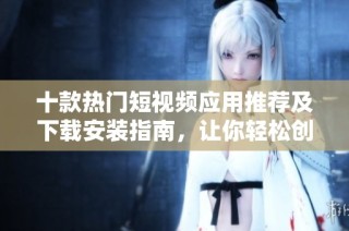 十款热门短视频应用推荐及下载安装指南，让你轻松创作与分享精彩内容
