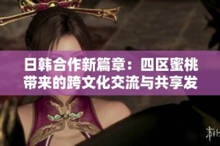 日韩合作新篇章：四区蜜桃带来的跨文化交流与共享发展机遇