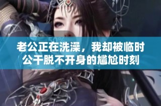 老公正在洗澡，我却被临时公干脱不开身的尴尬时刻