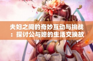 夫妇之间的奇妙互动与挑战：探讨公与媳的生活交换故事