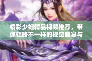 精彩少妇精品视频推荐，带你领略不一样的视觉盛宴与享受
