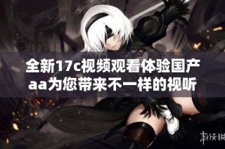 全新17c视频观看体验国产aa为您带来不一样的视听盛宴