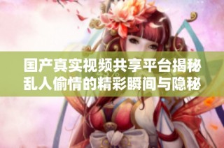 国产真实视频共享平台揭秘乱人偷情的精彩瞬间与隐秘故事