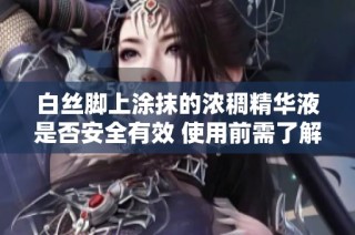 白丝脚上涂抹的浓稠精华液是否安全有效 使用前需了解的注意事项