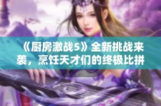 《厨房激战5》全新挑战来袭，烹饪天才们的终极比拼即将开始