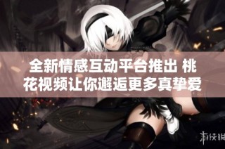 全新情感互动平台推出 桃花视频让你邂逅更多真挚爱情