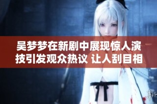 吴梦梦在新剧中展现惊人演技引发观众热议 让人刮目相看