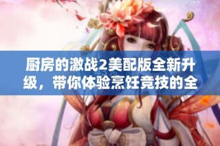 厨房的激战2美配版全新升级，带你体验烹饪竞技的全新挑战与乐趣