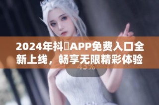 2024年抖抈APP免费入口全新上线，畅享无限精彩体验