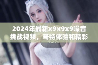 2024年最新x9x9x9噪音挑战视频，奇特体验和精彩瞬间分享